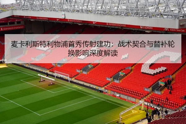 麦卡利斯特利物浦首秀传射建功：战术契合与替补轮换影响深度解读