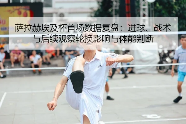 萨拉赫埃及杯首场数据复盘：进球、战术与后续观察轮换影响与体能判断